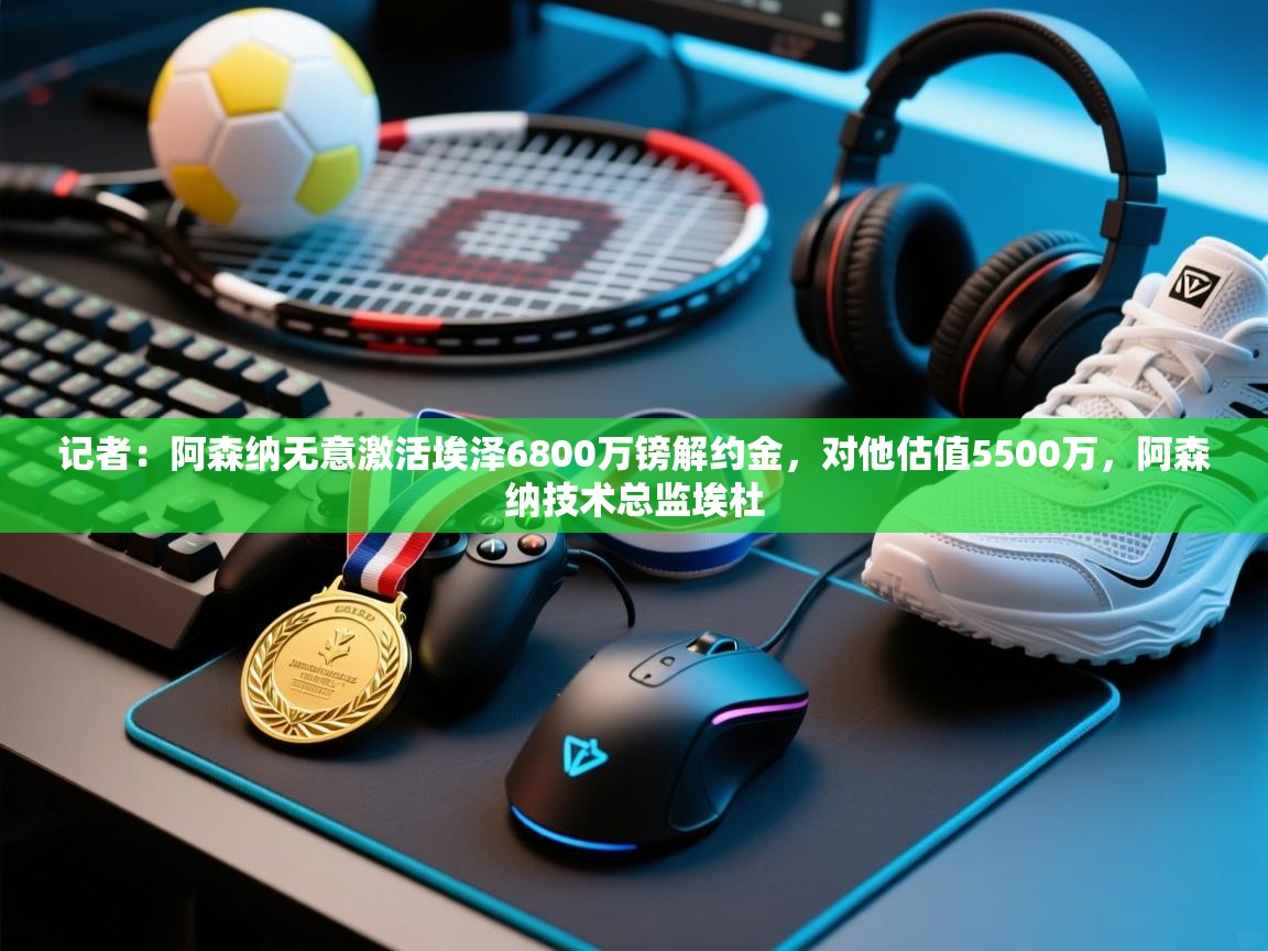 记者：阿森纳无意激活埃泽6800万镑解约金，对他估值5500万，阿森纳技术总监埃杜