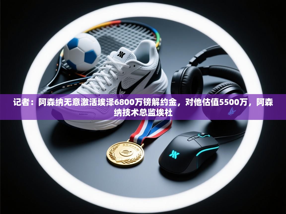 记者:阿森纳无意激活埃泽6800万镑解约金,对他估值5500万,阿森纳技术总监埃杜 第2张