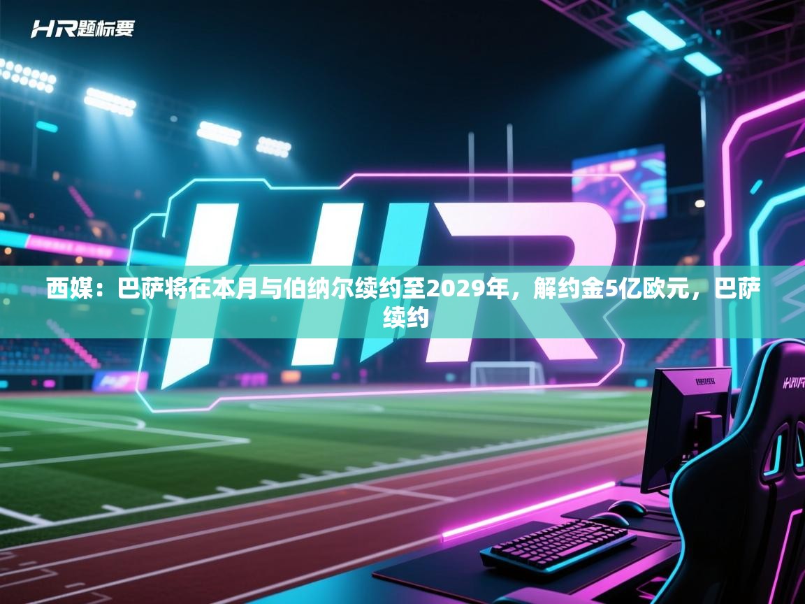 西媒：巴萨将在本月与伯纳尔续约至2029年，解约金5亿欧元，巴萨 续约