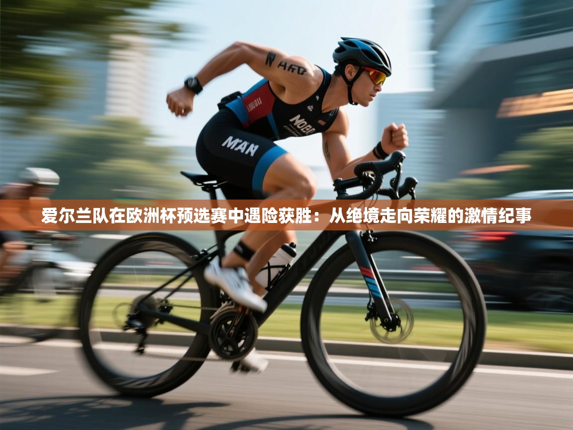 爱尔兰队在欧洲杯预选赛中遇险获胜:从绝境走向荣耀的激情纪事